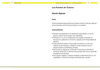 91   Michael Page          Estudio de Remuneración 2012 - Turismo & Hostelería     92


                    Los Puestos de Turismo


                    Director Regional


                    Misión:

                    El Dırector Regıonal reporta al Director General o Director Comercial, supervisa
                    el funcionamiento de los Puntos de Venta en su perímetro.

                    Responsabilidades:

                    • Interviene principalmente en la distribución especializada y la red de
                      agencia y género de los equipos más importantes.
                    • Participa en a su vez en la elaboración de la política comercial y se
                      encarga de su aplicación en el terreno, apoyado por los Responsables de
                      Agencias.
                    • Puede asimismo poseer un fuerte poder de decisión en cuanto a la
                      selección de los productos y trabajar en ciertas ocasiones con los
                      equipos decidores de Marketing e Imagen.
                    • Esta función es seguida por la Dirección Comercial que pertenece al
                      Comité de la Dirección en diversos temas propios tales como el desarrollo
                      inmobiliario de la empresa.
                    • Esta posición engloba un aspecto estratégico fundamental junto con una
                      sensibilidad en el terreno de trabajo extremadamente marcada.
 