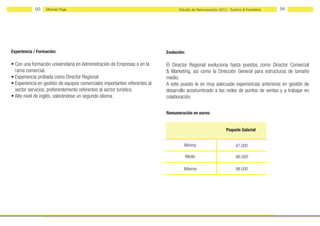 93    Michael Page                                                    Estudio de Remuneración 2012 - Turismo & Hostelería   94




Experiencia / Formación:                                                    Evolución:

• Con una formación universitaria en Administración de Empresas o en la     El Director Regional evoluciona hasta puestos como Director Comercial
  rama comercial.                                                           & Marketing, así como la Dirección General para estructuras de tamaño
• Experiencia probada como Director Regional.                               medio.
• Experiencia en gestión de equipos comerciales importantes referentes al   A este puesto le es muy adecuado experiencias anteriores en gestión de
  sector servicios, preferentemente referentes al sector turístico.         desarrollo acostumbrado a las redes de puntos de ventas y a trabajar en
• Alto nivel de inglés, valorándose un segundo idioma.                      colaboración.

                                                                            Remuneración en euros:


                                                                                                               Paquete Salarial


                                                                                     Mínima                          47.000

                                                                                         Media                       66.000

                                                                                     Máxima                          98.000
 
