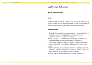 95   Michael Page         Estudio de Remuneración 2012 - Turismo & Hostelería    96


                    Los Puestos de Turismo


                    Key Account Manager


                    Misión:

                    Supervisado por la Dirección Comercial o el Director de Ventas, el Key
                    Account Manager es el responsable de la evolución de la cifra de negocio en
                    una determinada zona geográfica o sobre determinados mercados.

                    Responsabilidades:

                    • Desarrollo de las ventas de los nuevos productos y servicios, asistencia a
                      los clientes, poner en marcha planes de fidelización creyendo y
                      fomentando relaciones duraderas con el cliente.
                    • Asiste y aconseja a sus clientes en pos de conseguir la satisfacción de
                      sus necesidades en la organización de viajes y es garante del
                      cumplimiento de las condiciones contractuales y de las negociaciones.
                    • Asegura el desarrollo y la rentabilidad de las cuentas de las que está a
                      cargo.
                    • Define anualmente, de acuerdo con la Dirección, la estrategia comercial
                      pertinente y la pone en marcha en cada una de las cuentas. Asegura una
                      buena realización del plan de acción comercial definido.
                    • Efectuar reportes regulares a la Dirección (clientes, citaciones...)
 
