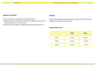 97    Michael Page                                                       Estudio de Remuneración 2012 - Turismo & Hostelería   98




Experiencia / Formación:                                                       Evolución:

• Con una titulación universitaria en el campo comercial                       El Key Account Manager puede evolucionar hasta puestos como Director
• Experiencia anterior confirmada en la venta de prestación de servicios, de   Regional o Director de Ventas/Comercial.
  manera preferente en el sector turismo.
• Dominio de varios idiomas, considerándose el inglés como imperativo.
                                                                               Remuneración en euros:



                                                                                                                         Júnior            Senior


                                                                                            Mínima                      32.000             46.000

                                                                                            Media                       42.000              59.000

                                                                                        Máxima                          48.000              75.000
 
