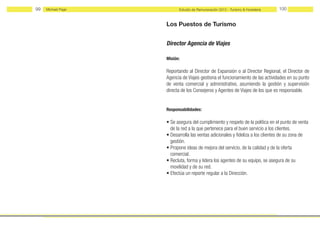 99   Michael Page         Estudio de Remuneración 2012 - Turismo & Hostelería   100


                    Los Puestos de Turismo


                    Director Agencia de Viajes

                    Misión:

                    Reportando al Director de Expansión o al Director Regional, el Director de
                    Agencia de Viajes gestiona el funcionamiento de las actividades en su punto
                    de venta comercial y administrativo, asumiendo la gestión y supervisión
                    directa de los Consejeros y Agentes de Viajes de los que es responsable.


                    Responsabilidades:

                    • Se asegura del cumplimiento y respeto de la política en el punto de venta
                      de la red a la que pertenece para el buen servicio a los clientes.
                    • Desarrolla las ventas adicionales y fideliza a los clientes de su zona de
                      gestión.
                    • Propone ideas de mejora del servicio, de la calidad y de la oferta
                      comercial.
                    • Recluta, forma y lidera los agentes de su equipo, se asegura de su
                      movilidad y de su red.
                    • Efectúa un reporte regular a la Dirección.
 