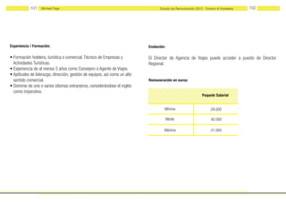 101   Michael Page                                                    Estudio de Remuneración 2012 - Turismo & Hostelería   102




Experiencia / Formación:                                                    Evolución:

• Formación hotelera, turística o comercial, Técnico de Empresas y          El Director de Agencia de Viajes puede acceder a puesto de Director
  Actividades Turísticas.                                                   Regional.
• Experiencia de al menos 5 años como Consejero o Agente de Viajes.
• Aptitudes de liderazgo, dirección, gestión de equipos, así como un alto
  sentido comercial.                                                        Remuneración en euros:
• Dominio de uno o varios idiomas extranjeros, considerándose el inglés
  como imperativo.
                                                                                                               Paquete Salarial


                                                                                     Mínima                          29.000

                                                                                         Media                       40.000

                                                                                     Máxima                          51.000
 