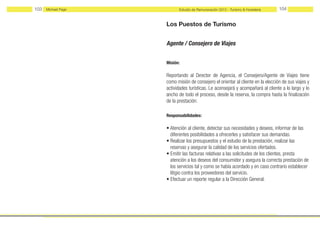 103   Michael Page         Estudio de Remuneración 2012 - Turismo & Hostelería    104


                     Los Puestos de Turismo


                     Agente / Consejero de Viajes


                     Misión:

                     Reportando al Dırector de Agencia, el Consejero/Agente de Viajes tiene
                     como misión de consejero el orientar al cliente en la elección de sus viajes y
                     actividades turísticas. Le aconsejará y acompañará al cliente a lo largo y lo
                     ancho de todo el proceso, desde la reserva, la compra hasta la finalización
                     de la prestación.

                     Responsabilidades:

                     • Atención al cliente, detectar sus necesidades y deseos, informar de las
                       diferentes posibilidades a ofrecerles y satisfacer sus demandas.
                     • Realizar los presupuestos y el estudio de la prestación, realizar las
                       reservas y asegurar la calidad de los servicios ofertados.
                     • Emitir las facturas relativas a las solicitudes de los clientes, presta
                       atención a los deseos del consumidor y asegura la correcta prestación de
                       los servicios tal y como se había acordado y en caso contrario establecer
                       litigio contra los proveedores del servicio.
                     • Efectuar un reporte regular a la Dirección General.
 