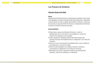 13   Michael Page         Estudio de Remuneración 2012 - Turismo & Hostelería    14


                    Los Puestos de Hotelería


                    Director General de Hotel

                    Misión:
                    Reportando al Presidente del Grupo o directamente al propietario, está a cargo
                    de la explotación, la gestión operacional del hotel (restauración, alojamiento
                    y demás oferta) así como la gestión administrativa, financiera y comercial.
                    Se encuentra a cargo del Comité de Dirección y en dependencia del Director
                    Financiero y Director de Recursos Humanos.

                    Responsabilidades:

                    • Dirige, lidera y apoya a los diferentes Directores, o Jefes de
                      Departamento con el fin de ofrecer a los huéspedes un servicio de
                      acuerdo a los estándares de la compañía.
                    • Lidera y gestiona la actividad económica del hotel y preserva los
                      intereses financieros del establecimiento en colaboración con la Dirección
                      Financiera.
                    • Vela por un buen funcionamiento del establecimiento y que la calidad de
                      las instalaciones y el servicio lo avalen.
                    • Define los ejes estratégicos de la política comercial, marketing y
                      comunicación en colaboración con la Dirección Comercial
                    • Desarrollo de las ventas, representa el hotel en las presentaciones
                      relevantes, vela por los huéspedes y su fidelización.
 