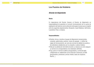 17   Michael Page         Estudio de Remuneración 2012 - Turismo & Hostelería   18


                    Los Puestos de Hotelería


                    Director de Alojamiento


                    Misión:

                    En dependencia del Director General, el Director de Alojamiento se
                    responsabilizará de garantizar el correcto funcionamiento de la cuenta de
                    explotación del hotel así como la dirección del equipo humano que se reparte
                    entre los siguientes departamentos: Recepción, Guest Relations, Call Centre,
                    Lavandería, Pisos y Limpieza.


                    Responsabilidades:

                    • Recluta, forma y coordina el equipo de Alojamiento (recepcionistas,
                      conserjes, gobernantas, porteros, mozos de equipaje...) y define las
                      reglas de funcionamiento, así como las normas de calidad de acuerdo a
                      los estándares establecidos por la compañía o cadena hotelera.
                    • Vela por la satisfacción del cliente durante su estancia así como asegurar
                      un servicio de correspondiente a los estándares definidos.
                    • Fija y pone en marcha la política presupuestaria y comercial dada
                      a Alojamiento en colaboración con la Dirección Comercial y el Yield
                      (presupuestos, previsiones, precios medios, tasas de ocupación,
                      RevPar...).
 