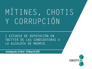 MÍTINES, CHOTIS
Y CORRUPCIÓN
Investigación: 27/Abril - 12/Mayo De 2015
I ESTUDIO DE REPUTACIÓN EN
TWITTER DE LAS CANDIDATURAS A
LA ALCALDÍA DE MADRID.
 