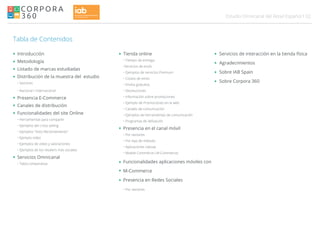 02Estudio Omnicanal del Retail Español
Tabla de Contenidos
Introducción
Metodología
Listado de marcas estudiadas
Distribución de la muestra del estudio
• Sectores
• Nacional / Internacional
Presencia E-Commerce
Canales de distribución
Funcionalidades del site Online
• Herramientas para compartir
• Ejemplos del cross selling
• Ejemplos "Visto Recientemente"
• Ejemplo video
• Ejemplos de video y valoraciones
• Ejemplos de los retailers mas sociales
Servicios Omnicanal
• Tabla comparativa
Tienda online
• Tiempo de entrega
•Servicios de envío
• Ejemplos de servicios Premium
• Costes de envío
• Envíos gratuitos
• Devoluciones
• Información sobre promociones
• Ejemplo de Promociones en la web
• Canales de comunicación
• Ejemplos de herramientas de comunicación
• Programas de delización
Presencia en el canal móvil
• Por sectores
• Por tipo de método
• Aplicaciones nativas
• Mobile Commerce ( M-Commerce)
Funcionalidades aplicaciones móviles con
M-Commerce
Presencia en Redes Sociales
• Por sectores
Servicios de interacción en la tienda física
Agradecimientos
Sobre IAB Spain
Sobre Corpora 360
 