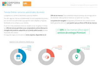 025Estudio Omnicanal del Retail Español
MARCAS CON SERVICIOS PREMIUM (%)
Realizan envío
express
Envían a puntos
de recogida
26% 9%
Tienda Online: servicios adicionales de envío
La logística es comercio electrónico para los retailers.
Por ello, algunas marcas complementan el envío estándar de produc-
tos con servicios adicionales que aporten valor añadido y mayores
facilidades en la compra a sus clientes.
El servicio más extendido entre los retailers es la recogida en tienda.
Un 39% de marcas permiten a sus compradores online efectuar la
recogida del producto adquirido en la tienda seleccionada durante
el proceso de compra.
En segundo lugar encontramos el envío express, disponible en el
Ofrecen
recogida en
tienda
39%
26% de las marcas. Esta modalidad reduce el tiempo de entrega del en-
vío estándar, efectuando la misma en un plazo de 1 a 2 días.
Los puntos de recogida de paquetes procedentes de compras online
están ganando peso y es una opción que ya ofrece el 9% de las marcas.
El 58% de las marcas ofrece algún
servicio de entrega Premium
 