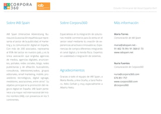 047Estudio Omnicanal del Retail Español
Sobre IAB Spain
IAB Spain (Interactive Adverstising Bu-
reau) es la asociación española que repre-
senta al sector de la publicidad, el marke-
ting y la comunicación digital en España.
Con más de 200 asociados, representa
al 95% del sector en nuestro país, y es la
única asociación que engloba agencias
de medios, agencias digitales, anuncian-
tes, portales, redes sociales, blogs, redes
publicitarias y de afiliación, buscadores,
consultoras, televisiones,radios, grupos
editoriales, email marketing, mobile, pro-
veedores tecnológicos, digital signage,
medidores, asociaciones, entre otros”. Su
objetivo principal es la promoción del ne-
gocio digital en España. IAB Spain perte-
nece a la mayor red internacional del mis-
mo nombre (IAB), con presencia en los 5
continentes.
Especialistas en la integración de solucio-
nes mobile commerce para la venta en el
sector retail mediante la creación de ex-
periencias atractivas e innovadoras. Expe-
riencias de compra diferentes integrando
el canal digital y la tienda física. Expertos
en usabilidad e integración de sistemas.
María Torres
Comunicación de IAB Spain
maria@iabspain.net -
91 402 76 99 / 91 368 61 73
www.iabspain.net
Nuria Fuentes
Comunicación de Corpora360
nuria@corpora360.com
676 851 757
www.corpora360.com
@corpora360
Sobre Corpora360 Más información
Agradecimientos
Gracias a todo el equipo de IAB Spain, a
Marta Revilla, a Ana Ocaña, a Sara Pedre-
ro, Atilio Cerbán y muy especialmente a
Alberto Nieto.
 