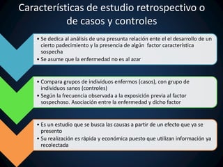 Características de estudio retrospectivo o 
de casos y controles 
• Se dedica al análisis de una presunta relación ente el el desarrollo de un 
cierto padecimiento y la presencia de algún factor característica 
sospecha 
• Se asume que la enfermedad no es al azar 
• Compara grupos de individuos enfermos (casos), con grupo de 
individuos sanos (controles) 
• Según la frecuencia observada a la exposición previa al factor 
sospechoso. Asociación entre la enfermedad y dicho factor 
• Es un estudio que se busca las causas a partir de un efecto que ya se 
presento 
• Su realización es rápida y económica puesto que utilizan información ya 
recolectada 
 