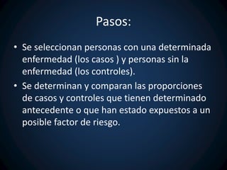 Pasos: 
• Se seleccionan personas con una determinada 
enfermedad (los casos ) y personas sin la 
enfermedad (los controles). 
• Se determinan y comparan las proporciones 
de casos y controles que tienen determinado 
antecedente o que han estado expuestos a un 
posible factor de riesgo. 
 