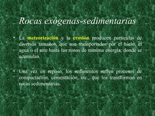 Rocas exógenas-sedimentarias La  meteorización  y la  erosión  producen partículas de diversos tamaños, que son transportados por el hielo, el agua o el aire hasta las zonas de mínima energía, donde se acumulan.  Una vez en reposo, los sedimentos sufren procesos de compactación, cementación, etc., que los transforman en rocas sedimentarias. 