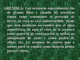 ARENISCA : Las areniscas especialmente las de granos finos y cuando las areniscas tienen como cementante el peróxido de fierro, la roca es casi indestructible, desde que esta sustancia no cambia por el agua atmosférica, de aquí el valor de la arenisca como material de construcción se utiliza en adoquinado de casas y como piedra de afilar, etc. La arenisca de cuarzo mas o menos puro se emplea como materia prima para el vidrio.   