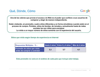 Qué, Dónde, Cómo

 Una de los valores que provee el acceso a la Web es el poder que confiere a sus usuarios de
                         comparar y elegir de manera independiente.

Están visitando, en promedio, cuatro sitios diferentes y en forma simultánea cuando están en el
   proceso de compra. Portales, sitios de tiendas, de remates y actualmente hasta de redes
                             sociales les son útiles para averiguar.
         La visita a un mayor número de sitios aumenta con la experiencia del usuario.



  Sitios que visita según tiempo de experiencia en Internet



       Respuestas Múltiples - % -         Hasta 2 años Entre 3 y 4 años      Más de 4 años
       Promedio de sitios que visita
                                               3,3              3,7                     4,1
       antes de comprar o contratar



        Este promedio no varía en el análisis de cada país que incluye este trabajo.




                                                                          Google Confidential and Proprietary   24
 