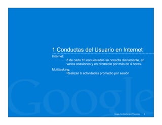 1 Conductas del Usuario en Internet
Internet:
            8 de cada 10 encuestados se conecta diariamente, en
            varias ocasiones y en promedio por más de 4 horas.
Multitasking:
           Realizan 6 actividades promedio por sesión




                                           Google Confidential and Proprietary   4
 