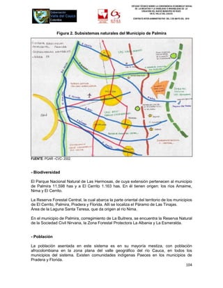 ESTUDIO TÉCNICO SOBRE LA CONVENIENCIA ECONOMICAY SOCIAL
                                                             DE LA INICIATIVA Y LA VIABILIDAD O INIVIABILIDAD DE LA
                                                                    CREACIÓN DEL NUEVO MUNICIPIO DE ROZO
                                                                            EN EL VALLE DEL CAUCA

                                                           CONTRATO INTER-ADMINISTRATIVO DEL 3 DE MAYO DEL 2010




               Figura 2. Subsistemas naturales del Municipio de Palmira




FUENTE: PGAR –CVC- 2002.


- Biodiversidad

El Parque Nacional Natural de Las Hermosas, de cuya extensión pertenecen al municipio
de Palmira 11.598 has y a El Cerrito 1.163 has. En él tienen origen: los ríos Amaime,
Nima y El Cerrito.

La Reserva Forestal Central, la cual abarca la parte oriental del territorio de los municipios
de El Cerrito, Palmira, Pradera y Florida. Allí se localiza el Páramo de Las Tinajas.
Área de la Laguna Santa Teresa, que da origen al río Nima.

En el municipio de Palmira, corregimiento de La Buitrera, se encuentra la Reserva Natural
de la Sociedad Civil Nirvana, la Zona Forestal Protectora La Albania y La Esmeralda.


- Población

La población asentada en este sistema es en su mayoría mestiza, con población
afrocolombiana en la zona plana del valle geográfico del río Cauca, en todos los
municipios del sistema. Existen comunidades indígenas Paeces en los municipios de
Pradera y Florida.
                                                                              104
 