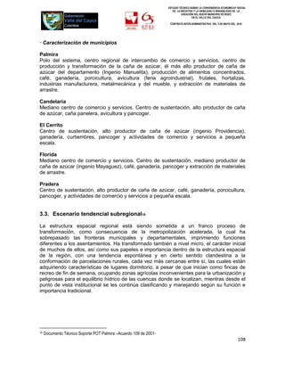 ESTUDIO TÉCNICO SOBRE LA CONVENIENCIA ECONOMICAY SOCIAL
                                                                      DE LA INICIATIVA Y LA VIABILIDAD O INIVIABILIDAD DE LA
                                                                             CREACIÓN DEL NUEVO MUNICIPIO DE ROZO
                                                                                     EN EL VALLE DEL CAUCA

                                                                    CONTRATO INTER-ADMINISTRATIVO DEL 3 DE MAYO DEL 2010




· Caracterización de municipios

Palmira
Polo del sistema, centro regional de intercambio de comercio y servicios, centro de
producción y transformación de la caña de azúcar, él más alto productor de caña de
azúcar del departamento (Ingenio Manuelita), producción de alimentos concentrados,
café, ganadería, porcicultura, avicultura (feria agroindustrial), frutales, hortalizas,
industrias manufacturera, metalmecánica y del mueble, y extracción de materiales de
arrastre.

Candelaria
Mediano centro de comercio y servicios. Centro de sustentación, alto productor de caña
de azúcar, caña panelera, avicultura y pancoger.

El Cerrito
Centro de sustentación, alto productor de caña de azúcar (ingenio Providencia),
ganadería, curtiembres, pancoger y actividades de comercio y servicios a pequeña
escala.

Florida
Mediano centro de comercio y servicios. Centro de sustentación, mediano productor de
caña de azúcar (ingenio Mayaguez), café, ganadería, pancoger y extracción de materiales
de arrastre.

Pradera
Centro de sustentación, alto productor de caña de azúcar, café, ganadería, porcicultura,
pancoger, y actividades de comercio y servicios a pequeña escala.


3.3. Escenario tendencial subregional10

La estructura espacial regional está siendo sometida a un franco proceso de
transformación, como consecuencia de la metropolización acelerada, la cual ha
sobrepasado las fronteras municipales y departamentales, imprimiendo funciones
diferentes a los asentamientos. Ha transformado también a nivel micro, el carácter inicial
de muchos de ellos, así como sus papeles e importancia dentro de la estructura espacial
de la región, con una tendencia espontánea y en cierto sentido clandestina a la
conformación de parcelaciones rurales, cada vez más cercanas entre sí, las cuales están
adquiriendo características de lugares dormitorio, a pesar de que inician como fincas de
recreo de fin de semana, ocupando zonas agrícolas inconvenientes para la urbanización y
peligrosas para el equilibrio hídrico de las cuencas donde se localizan, mientras desde el
punto de vista institucional se les continúa clasificando y manejando según su función e
importancia tradicional.




10   Documento Técnico Soporte POT Palmira –Acuerdo 109 de 2001-
                                                                                                                      108
 