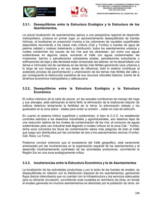 ESTUDIO TÉCNICO SOBRE LA CONVENIENCIA ECONOMICAY SOCIAL
                                                              DE LA INICIATIVA Y LA VIABILIDAD O INIVIABILIDAD DE LA
                                                                     CREACIÓN DEL NUEVO MUNICIPIO DE ROZO
                                                                             EN EL VALLE DEL CAUCA

                                                            CONTRATO INTER-ADMINISTRATIVO DEL 3 DE MAYO DEL 2010




3.3.1.   Desequilibrios entre la Estructura Ecológica y la Estructura de los
         Asentamientos.

La actual localización de asentamientos ajenos a una perspectiva regional de desarrollo
metropolitano, produce en primer lugar un aprovechamiento desequilibrado de fuentes
hídricas, al localizarse en proporción inversa a los volúmenes de caudales superficiales
disponibles recurriendo a los casos más críticos (Cali y Yumbo) a fuentes de agua de
pésima calidad y costoso tratamiento y distribución; todos los asentamientos urbanos y
rurales contaminan los cauces de los ríos que los atraviesan, así como sus aguas
subterráneas en algunos casos, surcando el Valle con aguas contaminadas; las
invasiones, barrios y parcelaciones campestres piratas, parcelaciones suburbanas y
edificaciones de baja y alta densidad están erosionado las laderas; se ha desarrollado una
densa e intrincada red de carreteras en las tierras más fértiles generando usos urbanos a
lo largo de sus trayectos y en sus áreas de influencia; todo lo anterior contribuye al
acelerado proceso de pavimentación y urbanización de las tierras más fértiles del valle y
por consiguiente la destrucción paulatina de sus recursos naturales básicos, fuente de la
dinámica económica metropolitana y vallecaucana.


3.3.2.   Desequilibrios      entre    la   Estructura     Ecológica              y la          Estructura
         Económica

El cultivo intensivo de la caña de azúcar, en las actuales condiciones de manejo del riego
y sus drenajes, está salinizando la tierra fértil; la eliminación de la tradicional rotación de
cultivos deteriora lentamente la fertilidad de la tierra; la arborización aislada y los
guaduales en la zona plana - vitales para evitar su erosión -, están en vías de extinción.

En cuanto al sistema hídrico superficial y subterráneo, si bien la C.V.C. ha establecido
controles estrictos a los desechos industriales y agroindustriales, aún estamos lejos de
una reducción óptima de los niveles de contaminación de los ríos; el consumo de aguas
subterráneas para uso industrial está llegando a niveles críticos en la zona Cali - Yumbo;
dicha zona concentra los focos de contaminación aérea más peligroso de todo el Valle
que luego son distribuidos por las corrientes de aire a los asentamientos vecinos (Yumbo,
Cali, Rozo, La Torre).

Podemos concluir entonces que el ecosistema del Valle geográfico, está seriamente
amenazado por las incoherencias en la organización espacial de los asentamientos y el
desarrollo insuficientemente controlado de las actividades productivas, convirtiendo la
Región Sur en una zona ecológicamente crítica.


3.3.3.   Incoherencias entre la Estructura Económica y la de Asentamientos

La localización de las actividades productivas y por lo tanto de las fuentes de empleo, es
desequilibrada en relación con la distribución espacial de los asentamientos, generando
flujos diarios interurbanos que no cuentan con la infraestructura y los servicios adecuados
para su eficiente circulación, convirtiendo unas ciudades en dormitorio de otras, en donde
el empleo generado en muchos asentamientos es absorbido por la población de otros, sin


                                                                                                              109
 