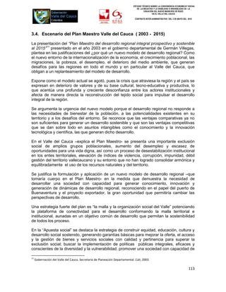 ESTUDIO TÉCNICO SOBRE LA CONVENIENCIA ECONOMICAY SOCIAL
                                                                                DE LA INICIATIVA Y LA VIABILIDAD O INIVIABILIDAD DE LA
                                                                                       CREACIÓN DEL NUEVO MUNICIPIO DE ROZO
                                                                                               EN EL VALLE DEL CAUCA

                                                                              CONTRATO INTER-ADMINISTRATIVO DEL 3 DE MAYO DEL 2010




3.4. Escenario del Plan Maestro Valle del Cauca ( 2003 - 2015)

La presentación del “Plan Maestro del desarrollo regional integral prospectivo y sostenible
al 2015”11 presentado en el año 2003 en el gobierno departamental de Germán Villegas,
plantea en las justificaciones del ¿por qué un nuevo modelo de desarrollo regional? Como
el nuevo entorno de la internacionalización de la economía, el crecimiento poblacional, las
migraciones, la pobreza, el desempleo, el deterioro del medio ambiente, que generan
desafíos para las regiones en todo el mundo y en particular al Valle del Cauca, que
obligan a un replanteamiento del modelo de desarrollo.

Expone como el modelo actual se agotó, pues la crisis que atraviesa la región y el país se
expresan en deterioro de valores y de su base cultural, tecno-educativa y productiva, lo
que acentúa una profunda y creciente desconfianza entre los actores institucionales y
afecta de manera directa la reconstrucción del tejido social para impulsar el desarrollo
integral de la región.

Se argumenta la urgencia del nuevo modelo porque el desarrollo regional no responde a
las necesidades de bienestar de la población, a las potencialidades existentes en su
territorio y a los desafíos del entorno. Se reconoce que las ventajas comparativas ya no
son suficientes para generar un desarrollo sostenible y que son las ventajas competitivas
que se dan sobre todo en asuntos intangibles como el conocimiento y la innovación
tecnológica y científica, las que generan dicho desarrollo.

En el Valle del Cauca –explica el Plan Maestro- se presenta una importante exclusión
social de amplios grupos poblacionales, aumento del desempleo y escasez de
oportunidades para una vida digna, así como un proceso de desestabilización institucional
en los entes territoriales, elevación de índices de violencia, corrupción, impunidad, débil
gestión del territorio vallecaucano y su entorno que no han logrado consolidar armónica y
equilibradamente el uso de los recursos naturales y del territorio.

Se justifica la formulación y aplicación de un nuevo modelo de desarrollo regional –que
tomaría cuerpo en el Plan Maestro- en la medida que demuestra la necesidad de
desarrollar una sociedad con capacidad para generar conocimiento, innovación y
generación de dinámicas de desarrollo regional, reconociendo en el papel del puerto de
Buenaventura y el proyecto exportador, la gran oportunidad que permitiría cambiar las
perspectivas de desarrollo.

Una estrategia fuerte del plan es “la malla y la organización social del Valle” potenciando
la plataforma de conectividad para el desarrollo conformando la malla territorial e
institucional, aunadas en un objetivo común de desarrollo que permitan la sostenibilidad
de todos los proceso.

En la “Apuesta social” se destaca la estrategia de construir equidad, educación, cultura y
desarrollo social sostenido, generando garantías básicas para mejorar la oferta, el acceso
y la gestión de bienes y servicios sociales con calidad y pertinencia para superar la
exclusión social; buscar la implementación de políticas públicas integrales, eficaces y
conscientes de la diversidad y la vulnerabilidad; promover una sociedad con capacidad de

11
     Gobernación del Valle del Cauca. Secretaría de Planeación Departamental. Cali; 2003.

                                                                                                                                113
 