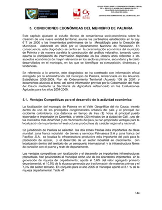 ESTUDIO TÉCNICO SOBRE LA CONVENIENCIA ECONOMICA Y SOCIAL
                                                               DE LA INICIATIVA Y LA VIABILIDAD O INIVIABILIDAD DE LA
                                                                      CREACIÓN DEL NUEVO MUNICIPIO DE ROZO
                                                                              EN EL VALLE DEL CAUCA

                                                             CONTRATO INTER-ADMINISTRATIVO DEL 3 DE MAYO DEL 2010




     5. CONDICIONES ECONÓMICAS DEL MUNICIPIO DE PALMIRA

Este capítulo ajustado al estudio técnico de conveniencia socio-económica sobre la
creación de una nueva entidad territorial, asume los parámetros establecidos en la Ley
617 de 2000 y los lineamientos preliminares de la Metodología para la Creación de
Municipios elaborada en 2006 por el Departamento Nacional de Planeación. En
consecuencia, este diagnóstico se centra en la caracterización económica del municipio
de Palmira y de manera paralela la construcción del análisis valorativo, tomando como
insumo la compilación de información disponible en los últimos años referente a los
aspectos económicos de mayor relevancia en los sectores primario, secundario y terciario
desarrollados en el municipio, en los que se identifique su composición, dinámicas, y
tendencias.

En referencia a lo anterior, este diagnóstico se ha construido con información oficial
entregada por la administración del municipio de Palmira, referenciada en los Anuarios
Estadísticos 2005-2009, Plan de Ordenamiento Territorial (Acuerdo 109 de 2001) y
documentos alusivos al tema; así como información provista por la Gobernación del Valle
del Cauca mediante la Secretaría de Agricultura referenciado en las Evaluaciones
Agrícolas para los años 2004-2009.


5.1. Ventajas Competitivas para el desarrollo de la actividad económica

La localización del municipio de Palmira en el Valle Geográfico del rio Cauca, inserto
dentro de uno de los principales conglomerados urbanos del país y el principal del
occidente colombiano, con distancia en tiempo de tres (3) horas al principal puerto
exportador e importador de Colombia, a veinte (20) minutos de la ciudad de Cali , uno de
los mercados más dinámicos y en crecimiento del país, le han propiciado ventajas para la
localización de importantes infraestructuras productivas de carácter regional y nacional.

En jurisdicción de Palmira se asientan las dos zonas francas más importantes de clase
mundial: zona franca industrial de bienes y servicios Palmaseca S.A y zona franca del
Pacífico .S.A, se localiza la infraestructura productiva más importante del país para la
producción de azúcar, y el desarrollo de un sector industrial en crecimiento, con
localización dentro del territorio de un aeropuerto internacional, y la infraestructura férrea
de conexión con el puerto y resto de departamento.

Las ventajas competitivas por localización y el desarrollo de importantes infraestructuras
productivas, han posicionado al municipio como uno de los aportantes importantes en la
generación de riqueza del departamento; aporta el 5,6% del valor agregado primario
departamental, el 10.5% de la riqueza generada por trasformación de materias primas y el
7,3% del sector terciario. En conjunto para el año 2005 el municipio aportó el 8.1 % de la
riqueza departamental. Tabla 41




                                                                                                            144
 