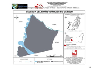 ESTUDIO TÉCNICO SOBRE LA CONVENIENCIA ECONÓMICA Y SOCIAL
                                           DE LA INICIATIVA Y LA VIABILIDAD O INIVIABILIDAD DE LA
                                                  CREACIÓN DEL NUEVO MUNICIPIO DE ROZO
                                                          EN EL VALLE DEL CAUCA

                                         CONTRATO INTER-ADMINISTRATIVO DEL 3 DE MAYO DEL 2010
Mapa N°19. Geología del Hipotético municipio de Rozo - Departamento del Valle del Cauca.




                                                                                                    212
 