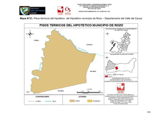 ESTUDIO TÉCNICO SOBRE LA CONVENIENCIA ECONÓMICA Y SOCIAL
                                                     DE LA INICIATIVA Y LA VIABILIDAD O INIVIABILIDAD DE LA
                                                            CREACIÓN DEL NUEVO MUNICIPIO DE ROZO
                                                                    EN EL VALLE DEL CAUCA

                                                   CONTRATO INTER-ADMINISTRATIVO DEL 3 DE MAYO DEL 2010




Mapa N°21. Pisos térmicos del hipotético del Hipotético municipio de Rozo – Departamento del Valle del Cauca




                                                                                                               216
 