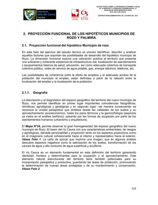 ESTUDIO TÉCNICO SOBRE LA CONVENIENCIA ECONÓMICA Y SOCIAL
                                                               DE LA INICIATIVA Y LA VIABILIDAD O INIVIABILIDAD DE LA
                                                                      CREACIÓN DEL NUEVO MUNICIPIO DE ROZO
                                                                              EN EL VALLE DEL CAUCA

                                                             CONTRATO INTER-ADMINISTRATIVO DEL 3 DE MAYO DEL 2010




 2. PROYECCIÓN FUNCIONAL DE LOS HIPOTÉTICOS MUNICIPIOS DE
                      ROZO Y PALMIRA

2.1. Proyección funcional del hipotético Municipio de rozo

En esta fase del ejercicio del estudio técnico es preciso identificar, describir y analizar
aquellos factores que soportan las posibilidades de desarrollo del hipotético municipio de
Rozo. La dimensión funcional supone una valoración positiva al territorio que presente
una suficiente y coherente existencia de infraestructura vial, localización de asentamientos
y equipamientos básicos de salud, educación, así como adecuada cobertura de transporte
colectivo público, redes de servicio de agua potable, gas, energía eléctrica, telefonía, etc.

Las posibilidades de coherencia entre la oferta de empleos y el adecuado acceso de la
población del municipio al empleo, están definidas a partir de la relación entre la
localización del empleo y la localización de la población.


2.1.1.   Geografía

La descripción y el diagnóstico del espacio geográfico del territorio del nuevo municipio de
Rozo, nos permite identificar en primer lugar importantes coincidencias fisiográficas,
climáticas, agrológicas y geológicas y en segundo lugar –de manera consecuente- se
reconoce la unidad paisajística que sintetiza desde las calidades de los suelos y su
aprovechamiento socioeconómico, hasta los pisos térmicos y la geomorfología (aspectos
ya vistos en el análisis biofísico), pasando por las formas de ocupación por parte de los
asentamientos humanos (urbanismo y arquitectura).

El Mapa N°24, permite observar la gran homogeneidad del espacio geográfico del nuevo
municipio de Rozo. El basín del río Cauca con sus características ambientales, de riesgos
y agrológicas, dándole personalidad y proyección tanto en los aspectos productivos como
en el imaginario cultural cohesionante hacia el interior y representativo hacia el exterior.
Véase Foto 1. La caña de azúcar que imprime una imagen, que en algunos análisis
descubre aspectos negativos como la salinización de los suelos, transformación de los
cauces de agua y alto consumo de agua superficial y acuíferos.

El río Cauca es un elemento fundamental en esta definición del territorio generando
identidad, frontera y determinantes para la ocupación y el aprovechamiento. Este
elemento natural estructurante del territorio tiene también potenciales para su
incorporación paisajística y productiva, guardando las áreas de protección, promoviendo
la determinación de nuevas áreas protegidas y de su mantenimiento y conservación.
Véase Foto 2.




                                                                                                          223
 