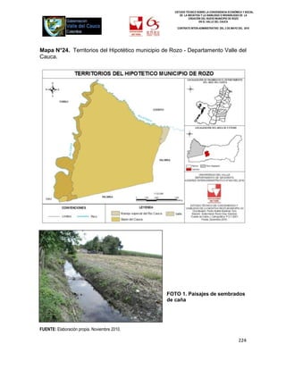 ESTUDIO TÉCNICO SOBRE LA CONVENIENCIA ECONÓMICA Y SOCIAL
                                                       DE LA INICIATIVA Y LA VIABILIDAD O INIVIABILIDAD DE LA
                                                              CREACIÓN DEL NUEVO MUNICIPIO DE ROZO
                                                                      EN EL VALLE DEL CAUCA

                                                     CONTRATO INTER-ADMINISTRATIVO DEL 3 DE MAYO DEL 2010




Mapa N°24. Territorios del Hipotético municipio de Rozo - Departamento Valle del
Cauca.




                                                 FOTO 1. Paisajes de sembrados
                                                 de caña




FUENTE: Elaboración propia. Noviembre 2010.

                                                                                                  224
 