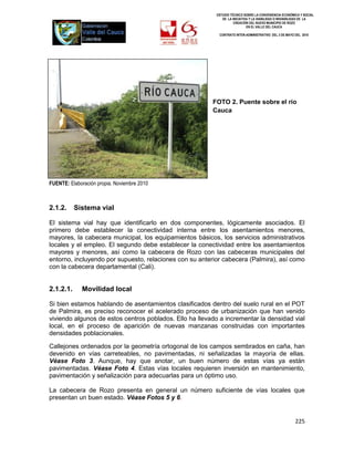 ESTUDIO TÉCNICO SOBRE LA CONVENIENCIA ECONÓMICA Y SOCIAL
                                                             DE LA INICIATIVA Y LA VIABILIDAD O INIVIABILIDAD DE LA
                                                                    CREACIÓN DEL NUEVO MUNICIPIO DE ROZO
                                                                            EN EL VALLE DEL CAUCA

                                                           CONTRATO INTER-ADMINISTRATIVO DEL 3 DE MAYO DEL 2010




                                                         FOTO 2. Puente sobre el río
                                                         Cauca




FUENTE: Elaboración propia. Noviembre 2010



2.1.2.     Sistema vial

El sistema vial hay que identificarlo en dos componentes, lógicamente asociados. El
primero debe establecer la conectividad interna entre los asentamientos menores,
mayores, la cabecera municipal, los equipamientos básicos, los servicios administrativos
locales y el empleo. El segundo debe establecer la conectividad entre los asentamientos
mayores y menores, así como la cabecera de Rozo con las cabeceras municipales del
entorno, incluyendo por supuesto, relaciones con su anterior cabecera (Palmira), así como
con la cabecera departamental (Cali).


2.1.2.1.     Movilidad local

Si bien estamos hablando de asentamientos clasificados dentro del suelo rural en el POT
de Palmira, es preciso reconocer el acelerado proceso de urbanización que han venido
viviendo algunos de estos centros poblados. Ello ha llevado a incrementar la densidad vial
local, en el proceso de aparición de nuevas manzanas construidas con importantes
densidades poblacionales.

Callejones ordenados por la geometría ortogonal de los campos sembrados en caña, han
devenido en vías carreteables, no pavimentadas, ni señalizadas la mayoría de ellas.
Véase Foto 3. Aunque, hay que anotar, un buen número de estas vías ya están
pavimentadas. Véase Foto 4. Estas vías locales requieren inversión en mantenimiento,
pavimentación y señalización para adecuarlas para un óptimo uso.

La cabecera de Rozo presenta en general un número suficiente de vías locales que
presentan un buen estado. Véase Fotos 5 y 6.


                                                                                                        225
 