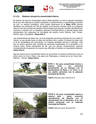 ESTUDIO TÉCNICO SOBRE LA CONVENIENCIA ECONÓMICA Y SOCIAL
                                                                 DE LA INICIATIVA Y LA VIABILIDAD O INIVIABILIDAD DE LA
                                                                        CREACIÓN DEL NUEVO MUNICIPIO DE ROZO
                                                                                EN EL VALLE DEL CAUCA

                                                                CONTRATO INTER-ADMINISTRATIVO DEL 3 DE MAYO DEL 2010




2.1.2.2.   Sistema vial para la conectividad interna

El sistema vial para la conectividad interna debe identificar no solo la relación topológica
de la red, sino además su estado (acabados y mantenimiento) y características (sección
de vía). La relación topológica, como puede observarse en el Mapa N°25, permite
identificar una suficiente red vial de carácter rural (aunque muchas veces se yuxtapone
sobre la red vial principal de carácter intermunicipal) que permite conectar asentamientos
menores y mayores con su hipotética cabecera municipal (Rozo) y además desde estos
directamente con cabeceras de municipios del entorno como Palmira, Cali, Yumbo,
Cerrito, Vijes y Candelaria. Véase Foto 7.

Las características de estas vías, es la de presentar secciones promedio de unos siete (7)
metros, lo que permite tener en ellas dos sentidos (ida y vuelta). El estado de estas vías
es el de carreteables (sin pavimentos, sin andenes paralelos, bermas ni drenajes. Vías
que en verano generan gran cantidad de partículas suspendidas en la atmosfera y en
invierno barro. Estas condiciones de las vías con escaso mantenimiento, generan
constantemente la aparición de huecos que dificultan el transito en importantes sectores.
Véase Foto 8.

Algunos tramos de la conectividad interna se encuentran en buenas condiciones como el
tramo entre La Torre y Rozo y de estos con Palmaseca, a través de la vía “recta Cali -
Palmira” – Cerrito. Véase Foto 9.


                                              FOTO 7. Vía para conectividad interna y
                                              externa    norte    - sur;   comunica
                                              asentamiento de La Acequia con el
                                              asentamiento de Rozo y La Torre. A su
                                              vez, podría comunicar con la cabecera
                                              municipal de Cerrito.

                                              FUENTE: Elaboración propia. Noviembre 2010.




                                              FOTO 8. Vía para conectividad interna y
                                              externa   este   -    oeste;  comunica
                                              asentamiento de Obando con el
                                              asentamiento de La Herradura. A su vez,
                                              podría comunicar con la cabecera
                                              municipal de Palmira.

                                              FUENTE: Elaboración propia. Noviembre 2010.


                                                                                                            228
 