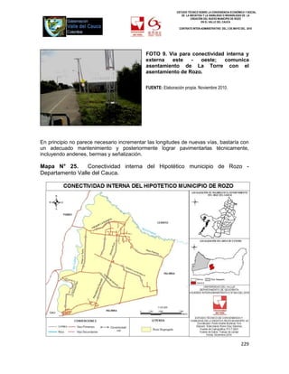 ESTUDIO TÉCNICO SOBRE LA CONVENIENCIA ECONÓMICA Y SOCIAL
                                                               DE LA INICIATIVA Y LA VIABILIDAD O INIVIABILIDAD DE LA
                                                                      CREACIÓN DEL NUEVO MUNICIPIO DE ROZO
                                                                              EN EL VALLE DEL CAUCA

                                                             CONTRATO INTER-ADMINISTRATIVO DEL 3 DE MAYO DEL 2010




                                            FOTO 9. Vía para conectividad interna y
                                            externa  este    -  oeste;   comunica
                                            asentamiento de La Torre con el
                                            asentamiento de Rozo.

                                            FUENTE: Elaboración propia. Noviembre 2010.




En principio no parece necesario incrementar las longitudes de nuevas vías, bastaría con
un adecuado mantenimiento y posteriormente lograr pavimentarlas técnicamente,
incluyendo andenes, bermas y señalización.

Mapa N° 25.      Conectividad interna del Hipotético municipio de Rozo -
Departamento Valle del Cauca.




                                                                                                          229
 