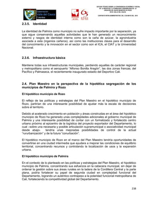 ESTUDIO TÉCNICO SOBRE LA CONVENIENCIA ECONÓMICA Y SOCIAL
                                                               DE LA INICIATIVA Y LA VIABILIDAD O INIVIABILIDAD DE LA
                                                                      CREACIÓN DEL NUEVO MUNICIPIO DE ROZO
                                                                              EN EL VALLE DEL CAUCA

                                                             CONTRATO INTER-ADMINISTRATIVO DEL 3 DE MAYO DEL 2010




2.3.5.   Identidad

La identidad de Palmira como municipio no sufre impacto importante por la separación, ya
que sigue conservando aquellas actividades que le han generado un reconocimiento
externo y rasgos de identidad interna como son la caña de azúcar, la agroindustria
asociada a esta (ingenios cañeros), así como las instituciones claves para el desarrollo
del conocimiento y la innovación en el sector como son el ICA, el CIAT y la Universidad
Nacional.


2.3.6.   Infraestructura básica

Mantiene todas sus infraestructuras municipales, perdiendo aquellas de carácter regional
y metropolitano como el aeropuerto “Alfonso Bonilla Aragón”, las dos zonas francas; del
Pacífico y Palmaseca, el recientemente inaugurado estadio del Deportivo Cali.



2.4. Plan Maestro en la perspectiva de la hipotética segregación de los
municipios de Palmira y Rozo

El hipotético municipio de Rozo

El reflejo de las políticas y estrategias del Plan Maestro en el hipotético municipio de
Rozo, partirían de una interesante posibilidad de ajustar más la escala de decisiones
sobre el territorio.

Debido al acelerado crecimiento en población y áreas construidas en el área del hipotético
municipio de Rozo ha generado unas complejidades adicionales al gobierno municipal de
Palmira y una interesante posibilidad de contar con un formalizado y fortalecido centro
urbano próximo al epicentro de la logística del proyecto exportador del Departamento, lo
cual –sobre una necesaria y posible articulación supramunicipal o asociatividad municipal
desde abajo-       tendría unas mejoradas posibilidades de control de la actual
“rururbanización” y de la futura “conurbación”.

El hipotético municipio de Rozo en el marco del Plan Maestro tendría oportunidades de
convertirse en una ciudad intermedia que ayudara a mejorar las condiciones de equilibrio
territorial, concentrando recursos y controlando la localización de usos y la expansión
urbana.

El hipotético municipio de Palmira

En el contexto de lo planteado en las políticas y estrategias del Plan Maestro, el hipotético
municipio de Palmira, concentrando sus esfuerzos en la cabecera municipal, sin dejar de
ordenar la gestión sobre sus áreas rurales en la ladera de la Cordillera Central y la parte
plana, podría fortalecer su papel de segunda ciudad en complejidad funcional del
Departamento, logrando un auténtico contrapeso a la polaridad funcional metropolitana de
Cali, fortaleciendo la competitividad global del Departamento.


                                                                                                          238
 