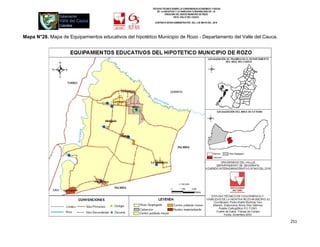 ESTUDIO TÉCNICO SOBRE LA CONVENIENCIA ECONÓMICA Y SOCIAL
                                                            DE LA INICIATIVA Y LA VIABILIDAD O INIVIABILIDAD DE LA
                                                                   CREACIÓN DEL NUEVO MUNICIPIO DE ROZO
                                                                           EN EL VALLE DEL CAUCA

                                                          CONTRATO INTER-ADMINISTRATIVO DEL 3 DE MAYO DEL 2010




Mapa N°28. Mapa de Equipamientos educativos del hipotético Municipio de Rozo - Departamento del Valle del Cauca.




                                                                                                                     251
 