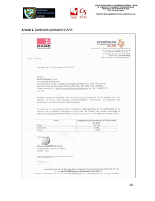 ESTUDIO TÉCNICO SOBRE LA CONVENIENCIA ECONÓMICA Y SOCIAL
                                         DE LA INICIATIVA Y LA VIABILIDAD O INIVIABILIDAD DE LA
                                                CREACIÓN DEL NUEVO MUNICIPIO DE ROZO
                                                        EN EL VALLE DEL CAUCA

                                       CONTRATO INTER-ADMINISTRATIVO DEL 3 DE MAYO DEL 2010




Anexo 2. Certificado población DANE




                                                                                   327
 