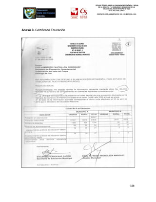 ESTUDIO TÉCNICO SOBRE LA CONVENIENCIA ECONÓMICA Y SOCIAL
                                    DE LA INICIATIVA Y LA VIABILIDAD O INIVIABILIDAD DE LA
                                           CREACIÓN DEL NUEVO MUNICIPIO DE ROZO
                                                   EN EL VALLE DEL CAUCA

                                  CONTRATO INTER-ADMINISTRATIVO DEL 3 DE MAYO DEL 2010




Anexo 3. Certificado Educación




                                                                              328
 