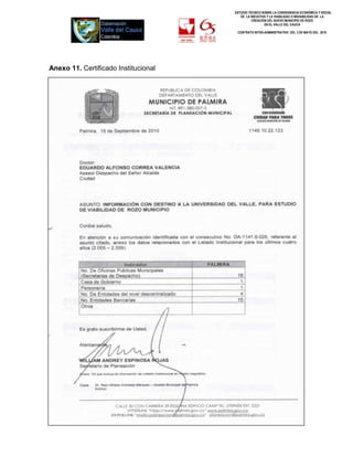 ESTUDIO TÉCNICO SOBRE LA CONVENIENCIA ECONÓMICA Y SOCIAL
                                         DE LA INICIATIVA Y LA VIABILIDAD O INIVIABILIDAD DE LA
                                                CREACIÓN DEL NUEVO MUNICIPIO DE ROZO
                                                        EN EL VALLE DEL CAUCA

                                       CONTRATO INTER-ADMINISTRATIVO DEL 3 DE MAYO DEL 2010




Anexo 11. Certificado Institucional




                                                                         336
 