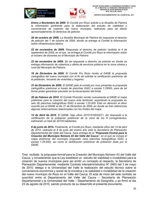 ESTUDIO TÉCNICO SOBRE LA CONVENIENCIA ECONÓMICA Y SOCIAL
                                                                 DE LA INICIATIVA Y LA VIABILIDAD O INIVIABILIDAD DE LA
                                                                        CREACIÓN DEL NUEVO MUNICIPIO DE ROZO
                                                                                EN EL VALLE DEL CAUCA

                                                                CONTRATO INTER-ADMINISTRATIVO DEL 3 DE MAYO DEL 2010




       Enero a Noviembre de 2009. El Comité pro Rozo solicita a la Alcaldía de Palmira
       la información pertinente para la elaboración del estudio de viabilidad y
       conveniencia de creación del nuevo municipio, radicando para tal efecto
       aproximadamente 20 derechos de petición.

       28 de octubre de 2009. La Alcaldía Municipal de Palmira da respuesta al derecho
       de petición del 7 de octubre de 2009, donde se entrega al Comité la información
       sobre infraestructura básica.

       22 de noviembre de 2009. Respuesta al derecho de petición recibido el 4 de
       septiembre de 2009, en el que se entrega al Comité pro Rozo la información sobre
       el número de docentes en el Municipio de Palmira.

       23 de noviembre de 2009. Se da respuesta a derecho de petición en donde se
       entrega información de cobertura y oferta de servicios públicos en la zona urbana y
       rural del Municipio de Palmira.

       16 de Diciembre de 2009. El Comité Pro Rozo remite al DANE la propuesta
       cartográfica del nuevo municipio con el fin de solicitar la certificación preliminar de
       la población, recuento de viviendas y hogares.

       31 de Diciembre de 2009. El DANE pide al comité pro rozo presentar la propuesta
       cartográfica preliminar a través de planchas IGAC a escala 1:25000, para de tal
       forma poder garantizar precisión en la transcripción del límite.

       26 de Febrero de 2010. El Comité Promotor remite nuevamente al DANE el mapa
       preliminar para la creación del nuevo ente territorial, soportando la propuesta en
       seis (6) planchas heliográficas IGAC a escala 1:25.000. Esto en atención al oficio
       suscrito por el DANE el día 31 de Diciembre de 2009, en donde se hizo referencias
       algunas observaciones relacionadas con los límites del mapa.

       12 de Abril de 2010. El DANE, bajo oficio 20101510033271, dio respuesta a la
       certificación de la población preliminar de la zona de los 8 corregimientos,
       estimando un total de 20734 habitantes.

       8 de junio de 2010. Finalmente, el Comité pro Rozo, mediante oficio del 14 de abril
       de 2010, radicado el 8 de junio del mismo año ante la Secretaría de Planeación
       Departamental del Valle del Cauca, hace entrega de la “Propuesta Formal para la
       Creación del Municipio Número 43 del Valle del Cauca”, en el que se incluye el
       mapa preliminar del municipio propuesto (seis planchas heliográficas IGAC a
       escala 1:25.000), así como la certificación preliminar de población dada por el
       DANE.


Tras recibida la propuesta formal para la Creación del Municipio Número 43 del Valle del
Cauca, y considerando que la Ley establece un estudio de viabilidad o inviabilidad para la
creación de nuevos municipios para así emitir un concepto al respecto, la Secretaria de
Planeación Departamental, mediante Contrato Interadministrativo N° 0463 del 3 de mayo
de 2010, delega a la Universidad del Valle la realización del estudio técnico sobre la
conveniencia económica y social de la iniciativa y la viabilidad o inviabilidad de la creación
del nuevo municipio de Rozo en el Valle del Cauca. El acta de inicio del este contrato se
suscribió entre el Departamento del Valle del Cauca – Secretaría de Planeación
Departamental y la Universidad del Valle – Departamento de Geografía, y se firmó el día
23 de agosto de 2010, siendo producto de su desarrollo el presente documento.
                                                                                                                   35
 