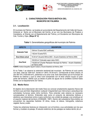 ESTUDIO TÉCNICO SOBRE LA CONVENIENCIA ECONÓMICA Y SOCIAL
                                                                            DE LA INICIATIVA Y LA VIABILIDAD O INIVIABILIDAD DE LA
                                                                                   CREACIÓN DEL NUEVO MUNICIPIO DE ROZO
                                                                                           EN EL VALLE DEL CAUCA

                                                                          CONTRATO INTER-ADMINISTRATIVO DEL 3 DE MAYO DEL 2010




                      2. CARACTERIZACIÓN FÍSICO-BIÓTICA DEL
                               MUNICIPIO DE PALMIRA

2.1. Localización

El municipio de Palmira se localiza al suroccidente del Departamento del Valle del Cauca,
limitando al Norte con el Municipio del Cerrito, al sur con los Municipios de Pradera y
Candelaria, al Oriente con el Departamento del Tolima y al Occidente con Municipios de
Cali, Yumbo y Vijes. (Mapa N° 2)


                  Tabla 1. Generalidades geográficas del municipio de Palmira

         ASPECTO                                                DESCRIPCIÓN
                              1044 km² (Fuente IGAC certificado)
      Extensión Total
                              1162 km² (Fuente POT)
    Área Urbana actual        19.34 km² (Acuerdo 058 de 2003 – Anuario Estadístico de Palmira 2009)
                              1024.66 km² (Calculado según datos IGAC)
         Área Rural           1142.66 km² (Fuente Planeación Municipal de Palmira - Anuario Estadístico
                              de Palmira 2009)
FUENTE: Instituto Geográfico Agustín Codazzi y Anuario Estadístico de Palmira, 2009

En la Tabla 1 se observa la extensión territorial del municipio de Palmira el cual cuenta
con área total de 1044 km², donde el 1.85% (19.34 km²) corresponde al área urbana, el
otro 98.15% (1024.66 km²), pertenece a la zona rural. Esto demuestra que el municipio de
Palmira es extenso y que su área rural comparada con el área urbana ocupa un gran
parte del territorio, debido que va desde el parte de aguas de la cordillera Central hasta
límites con el departamento de Tolima.

2.2. Medio físico

El objetivo de la descripción del medio físico es conocer ampliamente aspectos físicos del
territorio que permitan diagnosticar cualquier irregularidad que interrumpa o perjudique las
actividades humanas sobre dicho territorio. Para entender este sistema es necesario
conceptualizar el término. Entendido este como el conjunto de elementos bióticos y
abióticos que interactúan entre sí para conformar una unidad de paisaje y se constituye en
el soporte material del territorio (CODAZZI, 1997). Dentro del subsistema físico-biótico se
encuentran los siguientes factores: El clima, rocas, el relieve, hidrografía, cobertura
vegetal, fauna y suelo

Todos los anteriores factores en interacción con el hombre y sus actividades son los que
forman y modelan el paisaje. El estudio sistémico de los paisajes se realiza dentro de un


                                                                                                                             44
 