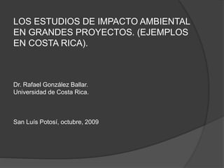 LOS ESTUDIOS DE IMPACTO AMBIENTAL
EN GRANDES PROYECTOS. (EJEMPLOS
EN COSTA RICA).
Dr. Rafael González Ballar.
Universidad de Costa Rica.
San Luís Potosí, octubre, 2009
 