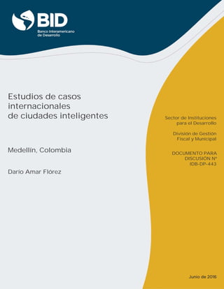 Estudios de casos
internacionales
de ciudades inteligentes
Medellín, Colombia
Darío Amar Flórez
IDB-DP-443
Sector de Instituciones
para el Desarrollo
División de Gestión
Fiscal y Municipal
DOCUMENTO PARA
DISCUSIÓN Nº
Junio de 2016
 