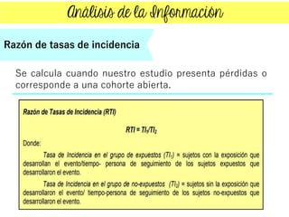 Se calcula cuando nuestro estudio presenta pérdidas o
corresponde a una cohorte abierta.
Razón de tasas de incidencia
 