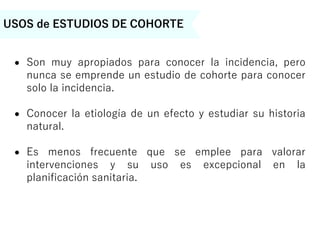 USOS de ESTUDIOS DE COHORTE
 Son muy apropiados para conocer la incidencia, pero
nunca se emprende un estudio de cohorte para conocer
solo la incidencia.
 Conocer la etiología de un efecto y estudiar su historia
natural.
 Es menos frecuente que se emplee para valorar
intervenciones y su uso es excepcional en la
planificación sanitaria.
 