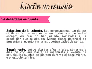Selección de la cohorte. Los no-expuestos han de ser
similares a los expuestos en todos sus aspectos
excepto en que no han estado sometidos a la
exposición que se estudia. Mismo riesgo potencial de
presentar el evento y mismas oportunidades de ser dx.
Seguimiento, puede abarcar años, meses, semanas o
días. Se continúa hasta: se manifiesta el evento de
estudio, los sujetos se pierden durante el seguimiento,
o el estudio termina.
Se debe tener en cuenta
 