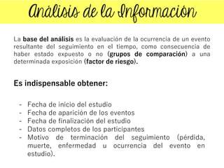 La base del análisis es la evaluación de la ocurrencia de un evento
resultante del seguimiento en el tiempo, como consecuencia de
haber estado expuesto o no (grupos de comparación) a una
determinada exposición (factor de riesgo).
Es indispensable obtener:
- Fecha de inicio del estudio
- Fecha de aparición de los eventos
- Fecha de finalización del estudio
- Datos completos de los participantes
- Motivo de terminación del seguimiento (pérdida,
muerte, enfermedad u ocurrencia del evento en
estudio).
 