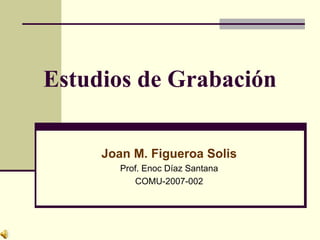Estudios de Grabación Joan M. Figueroa Solis Prof. Enoc Díaz Santana COMU-2007-002 