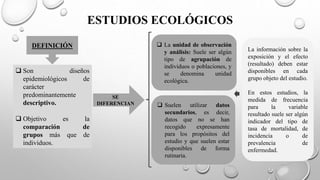 ESTUDIOS ECOLÓGICOS
DEFINICIÓN
 Son diseños
epidemiológicos de
carácter
predominantemente
descriptivo.
 Objetivo es la
comparación de
grupos más que de
individuos.
SE
DIFERENCIAN
 La unidad de observación
y análisis: Suele ser algún
tipo de agrupación de
individuos o poblaciones, y
se denomina unidad
ecológica.
 Suelen utilizar datos
secundarios, es decir,
datos que no se han
recogido expresamente
para los propósitos del
estudio y que suelen estar
disponibles de forma
rutinaria.
La información sobre la
exposición y el efecto
(resultado) deben estar
disponibles en cada
grupo objeto del estudio.
En estos estudios, la
medida de frecuencia
para la variable
resultado suele ser algún
indicador del tipo de
tasa de mortalidad, de
incidencia o de
prevalencia de
enfermedad.
 