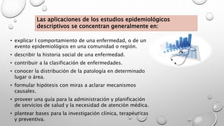 Las aplicaciones de los estudios epidemiológicos
descriptivos se concentran generalmente en:
• explicar l comportamiento de una enfermedad, o de un
evento epidemiológico en una comunidad o región.
• describir la historia social de una enfermedad.
• contribuir a la clasificación de enfermedades.
• conocer la distribución de la patología en determinado
lugar o área.
• formular hipótesis con miras a aclarar mecanismos
causales.
• proveer una guía para la administración y planificación
de servicios de salud y la necesidad de atención médica.
• plantear bases para la investigación clínica, terapéuticas
y preventiva.
 