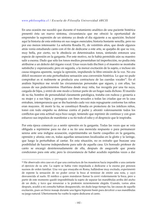 www.philosophia.cl / Escuela de Filosofía Universidad ARCIS 
En una ocasión me sucedió que durante el tratamiento analítico de una paciente histérica 
presentó ésta un nuevo síntoma, circunstancia que me ofreció la oportunidad de 
emprender la supresión de un síntoma ya desde el día siguiente a su aparición. Incluiré 
aquí la historia de esta enferma en sus rasgos esenciales; historia bastante sencilla, pero no 
por eso menos interesante: La señorita Rosalía H., de veintitrés años, que desde algunos 
atrás venía estudiando canto con el fin de dedicarse a este arte, se quejaba de que su voz, 
muy bella, por cierto, no le obedecía en determinados tonos, sintiendo entonces una 
especie de opresión en la garganta. Por este motivo, no le había permitido aún su maestro 
salir a escena. Dado que sólo los tonos medios presentaban tal imperfección, no podía ésta 
atribuirse a un defecto del órgano vocal. Unas veces todo iba bien y el maestro se mostraba 
satisfecho y esperanzado; pero en seguida, a la menor excitación de la sujeto, e incluso sin 
causa ninguna aparente, surgía la opresión, impidiendo la libre emisión de la voz. No era 
difícil reconocer en esta perturbadora sensación una conversión histérica. Lo que no pude 
comprobar es si realmente se producía una contractura de las cuerdas vocales52. En el 
análisis hipnótico me reveló las circunstancias personales que siguen, y con ellas, las 
causas de sus padecimientos: Huérfana desde muy niña, fue recogida por una tía suya, 
cargada de hijos, y entró de este modo a formar parte de un hogar nada dichoso. El marido 
de su tía, hombre de personalidad claramente patológica, trataba con rudeza y grosería a 
su mujer y a sus hijos, y perseguía con fines sexuales a todas las criadas que en la casa 
entraban, intemperancia que se iba haciendo cada vez más repugnante conforme los niños 
eran mayores. Al morir la tía, se constituyó Rosalía en protectora de los infelices niños, 
tomó con todo empeño su defensa contra el padre y afrontó valerosamente todos los 
conflictos que esta actitud suya hizo surgir, teniendo que reprimir de continuo y con gran 
esfuerzo sus impulsos de manifestar a su tío todo el odio y el desprecio que le inspiraba. 
Por esta época comenzó ya a sentir opresión en la garganta. Todas las veces que se veía 
obligada a reprimirse para no dar a su tío una merecida respuesta o para permanecer 
serena ante una indigna acusación, experimentaba un fuerte cosquilleo en la garganta, 
opresión y afonía; esto es, todas aquellas sensaciones localizadas en la glotis y la laringe, 
que luego la perturbaban al cantar. En esta situación, no es extraño que buscase una 
posibilidad de hacerse independiente para salir de aquella casa. Un honrado profesor de 
canto se encargó desinteresadamente de ella, después de asegurarle que poseía 
condiciones para este arte; pero la circunstancia de haber acudido repetidas veces a dar 
52 He observado otro caso en el que una contractura de los maseteros hacía imposible a una cantante 
el ejercicio de su arte. La sujeto se había visto impulsada a dedicarse a la escena por penosos 
sucesos de orden familiar. Una vez que ensayaba en Roma, hallándose muy excitada, experimentó 
de repente la sensación de no poder cerrar la boca al terminar de emitir una nota, y cayó 
desvanecida al suelo. El médico a quien mandaron llamar la cerró violentamente la boca, pero a 
partir de este momento quedó imposibilitada la sujeto de separar las mandíbulas arriba del ancho 
de un dedo, y tuvo que renunciar a la profesión recientemente elegida. Cuando, varios años 
después, acudió a mi consulta habían desaparecido, sin duda largo tiempo ha, las causas de aquella 
excitación, pues un breve masaje durante una ligera hipnosis bastó para devolver a sus mandíbulas 
su juego natural. Ulteriormente ha vuelto la sujeto dedicarse al canto. 
- 102 - 
 