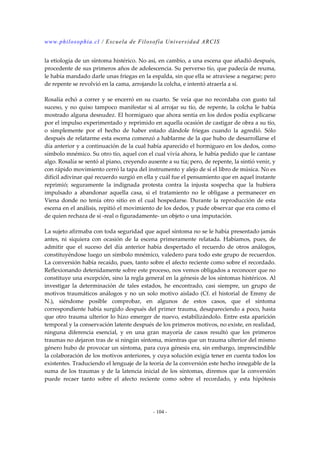 www.philosophia.cl / Escuela de Filosofía Universidad ARCIS 
la etiología de un síntoma histérico. No así, en cambio, a una escena que añadió después, 
procedente de sus primeros años de adolescencia. Su perverso tío, que padecía de reuma, 
le había mandado darle unas friegas en la espalda, sin que ella se atraviese a negarse; pero 
de repente se revolvió en la cama, arrojando la colcha, e intentó atraerla a sí. 
Rosalía echó a correr y se encerró en su cuarto. Se veía que no recordaba con gusto tal 
suceso, y no quiso tampoco manifestar si al arrojar su tío, de repente, la colcha le había 
mostrado alguna desnudez. El hormigueo que ahora sentía en los dedos podía explicarse 
por el impulso experimentado y reprimido en aquella ocasión de castigar de obra a su tío, 
o simplemente por el hecho de haber estado dándole friegas cuando la agredió. Sólo 
después de relatarme esta escena comenzó a hablarme de la que hubo de desarrollarse el 
día anterior y a continuación de la cual había aparecido el hormigueo en los dedos, como 
símbolo mnémico. Su otro tío, aquel con el cual vivía ahora, le había pedido que le cantase 
algo. Rosalía se sentó al piano, creyendo ausente a su tía; pero, de repente, la sintió venir, y 
con rápido movimiento cerró la tapa del instrumento y alejo de sí el libro de música. No es 
difícil adivinar qué recuerdo surgió en ella y cuál fue el pensamiento que en aquel instante 
reprimió; seguramente la indignada protesta contra la injusta sospecha que la hubiera 
impulsado a abandonar aquella casa, si el tratamiento no le obligase a permanecer en 
Viena donde no tenía otro sitio en el cual hospedarse. Durante la reproducción de esta 
escena en el análisis, repitió el movimiento de los dedos, y pude observar que era como el 
de quien rechaza de sí -real o figuradamente- un objeto o una imputación. 
La sujeto afirmaba con toda seguridad que aquel síntoma no se le había presentado jamás 
antes, ni siquiera con ocasión de la escena primeramente relatada. Habíamos, pues, de 
admitir que el suceso del día anterior había despertado el recuerdo de otros análogos, 
constituyéndose luego un símbolo mnémico, valedero para todo este grupo de recuerdos. 
La conversión había recaído, pues, tanto sobre el afecto reciente como sobre el recordado. 
Reflexionando detenidamente sobre este proceso, nos vemos obligados a reconocer que no 
constituye una excepción, sino la regla general en la génesis de los síntomas histéricos. Al 
investigar la determinación de tales estados, he encontrado, casi siempre, un grupo de 
motivos traumáticos análogos y no un solo motivo aislado (Cf. el historial de Emmy de 
N.), siéndome posible comprobar, en algunos de estos casos, que el síntoma 
correspondiente había surgido después del primer trauma, desapareciendo a poco, hasta 
que otro trauma ulterior lo hizo emerger de nuevo, estabilizándolo. Entre esta aparición 
temporal y la conservación latente después de los primeros motivos, no existe, en realidad, 
ninguna diferencia esencial, y en una gran mayoría de casos resultó que los primeros 
traumas no dejaron tras de si ningún síntoma, mientras que un trauma ulterior del mismo 
género hubo de provocar un síntoma, para cuya génesis era, sin embargo, imprescindible 
la colaboración de los motivos anteriores, y cuya solución exigía tener en cuenta todos los 
existentes. Traduciendo el lenguaje de la teoría de la conversión este hecho innegable de la 
suma de los traumas y de la latencia inicial de los síntomas, diremos que la conversión 
puede recaer tanto sobre el afecto reciente como sobre el recordado, y esta hipótesis 
- 104 - 
 