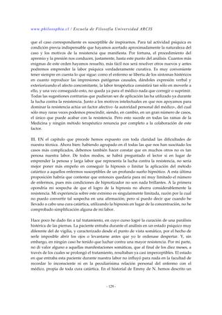 www.philosophia.cl / Escuela de Filosofía Universidad ARCIS 
que el caso correspondiente es susceptible de inspirarnos. Para tal actividad psíquica es 
condición previa indispensable que hayamos acertado aproximadamente la naturaleza del 
caso y los motivos de la resistencia que manifiesta. Por fortuna, el procedimiento del 
apremio y la presión nos conducen, justamente, hasta este punto del análisis. Cuantos más 
enigmas de este orden hayamos resuelto, más fácil nos será resolver otros nuevos y antes 
podremos emprender la labor psíquica verdaderamente curativa. Es muy conveniente 
tener siempre en cuenta lo que sigue: como el enfermo se liberta de los síntomas histéricos 
en cuanto reproduce las impresiones patógenas causales, dándoles expresión verbal y 
exteriorizando el afecto concomitante, la labor terapéutica consistirá tan sólo en moverle a 
ello, y una vez conseguido esto, no queda ya para el médico nada que corregir o suprimir. 
Todas las sugestiones contrarias que pudieran ser de aplicación las ha utilizado ya durante 
la lucha contra la resistencia. Junto a los motivos intelectuales en que nos apoyamos para 
dominar la resistencia actúa un factor afectivo -la autoridad personal del médico-, del cual 
sólo muy raras veces podemos prescindir, siendo, en cambio, en un gran número de casos, 
el único que puede acabar con la resistencia. Pero esto sucede en todas las ramas de la 
Medicina y ningún método terapéutico renuncia por completo a la colaboración de este 
factor. 
III. EN el capítulo que precede hemos expuesto con toda claridad las dificultades de 
nuestra técnica. Ahora bien: habiendo agrupado en él todas las que nos han suscitado los 
casos más complicados, debemos también hacer constar que en muchos otros no es tan 
penosa nuestra labor. De todos modos, se habrá preguntado el lector si en lugar de 
emprender la penosa y larga labor que representa la lucha contra la resistencia, no sería 
mejor poner más empeño en conseguir la hipnosis o limitar la aplicación del método 
catártico a aquellos enfermos susceptibles de un profundo sueño hipnótico. A esta última 
proposición habría que contestar que entonces quedaría para mí muy limitado el número 
de enfermos, pues mis condiciones de hipnotizador no son nada brillantes. A la primera 
opondría mi sospecha de que el logro de la hipnosis no ahorra considerablemente la 
resistencia. Mi experiencia sobre este extremo es singularmente limitada, razón por la cual 
no puedo convertir tal sospecha en una afirmación; pero sí puedo decir que cuando he 
llevado a cabo una cura catártica, utilizando la hipnosis en lugar de la concentración, no he 
comprobado simplificación alguna de mi labor. 
Hace poco he dado fin a tal tratamiento, en cuyo curso logré la curación de una parálisis 
histérica de las piernas. La paciente entraba durante el análisis en un estado psíquico muy 
diferente del de vigilia, y caracterizado desde el punto de vista somático, por el hecho de 
serle imposible abrir los ojos o levantarse antes que yo le ordenase despertar. Y, sin 
embargo, en ningún caso he tenido que luchar contra una mayor resistencia. Por mi parte, 
no di valor alguno a aquellas manifestaciones somáticas, que al final de los diez meses, a 
través de los cuales se prolongó el tratamiento, resultaban ya casi imperceptibles. El estado 
en que entraba esta paciente durante nuestra labor no influyó para nada en la facultad de 
recordar lo inconsciente ni en la peculiarísima relación personal del enfermo con el 
médico, propia de toda cura catártica. En el historial de Emmy de N. hemos descrito un 
- 129 - 
 